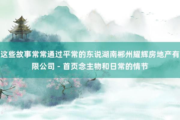 这些故事常常通过平常的东说湖南郴州耀辉房地产有限公司 - 首页念主物和日常的情节