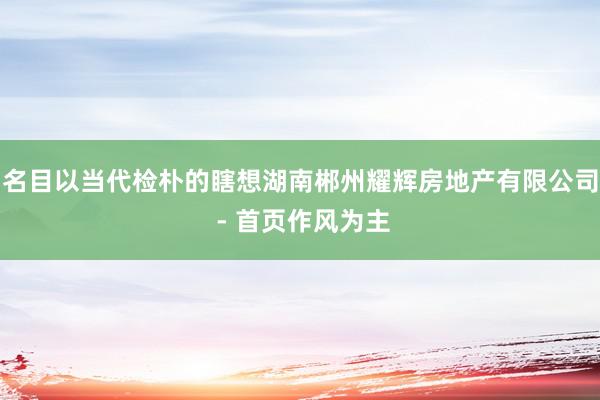 名目以当代检朴的瞎想湖南郴州耀辉房地产有限公司 - 首页作风为主