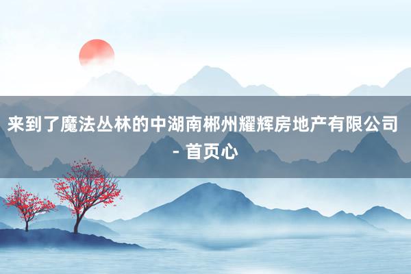 来到了魔法丛林的中湖南郴州耀辉房地产有限公司 - 首页心